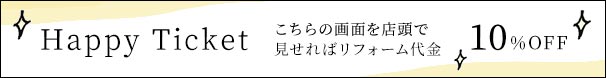 Happy Ticket こちらの画面を店頭で見せればリフォーム代金10%OFF